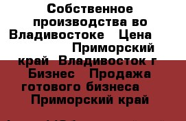 Собственное производства во Владивостоке › Цена ­ 1 078 000 - Приморский край, Владивосток г. Бизнес » Продажа готового бизнеса   . Приморский край